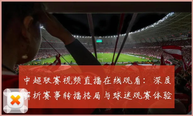 中超联赛视频直播在线观看:深度解析赛事转播格局与球迷观赛体验演进
