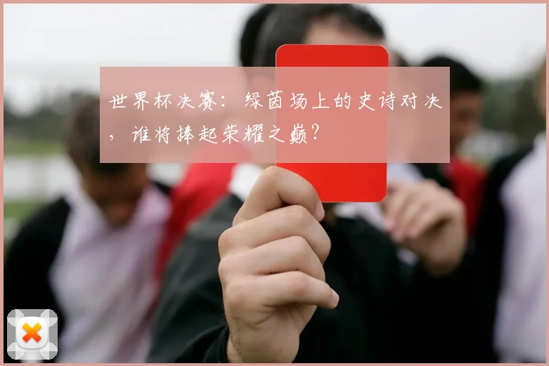 世界杯决赛:绿茵场上的史诗对决,谁将捧起荣耀之巅?