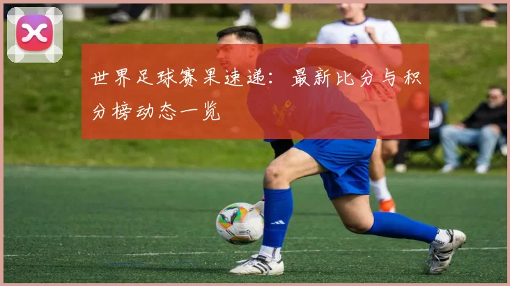世界足球赛果速递:最新比分与积分榜动态一览