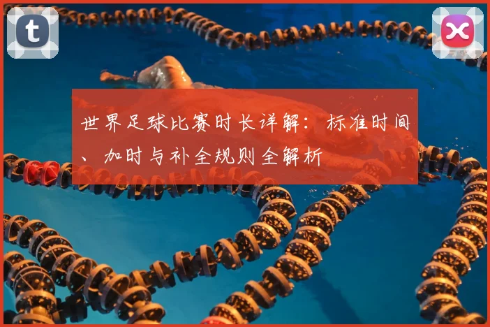 世界足球比赛时长详解：标准时间、加时与补全规则全解析