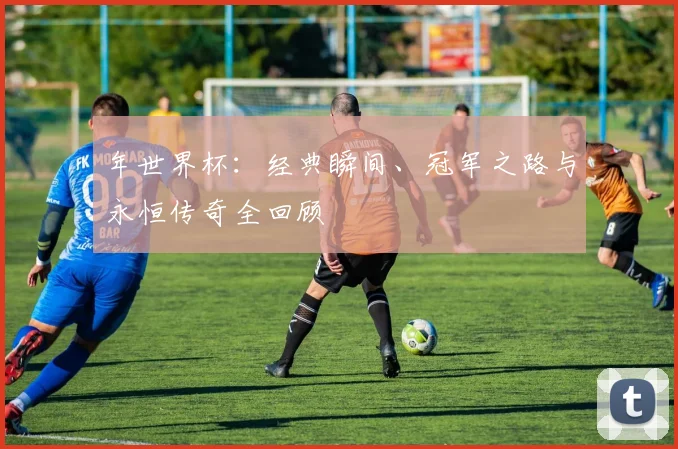 年世界杯：经典瞬间、冠军之路与永恒传奇全回顾