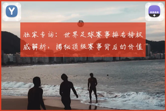 独家专访：世界足球赛事排名榜权威解析，揭秘顶级赛事背后的价值与影响力
