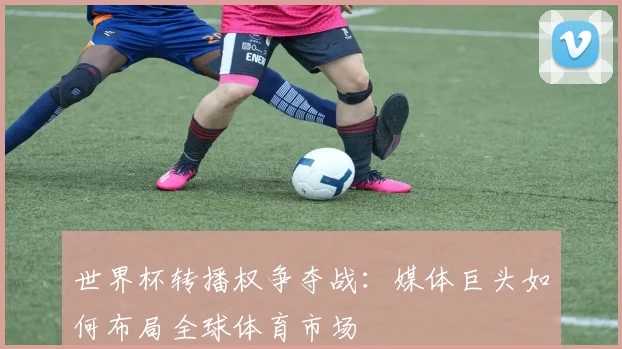 世界杯转播权争夺战：媒体巨头如何布局全球体育市场